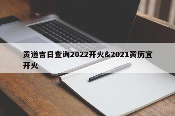 黄道吉日查询2022开火&2021黄历宜开火